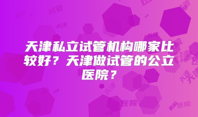 天津私立试管机构哪家比较好？天津做试管的公立医院？