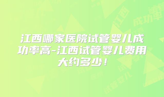 江西哪家医院试管婴儿成功率高-江西试管婴儿费用大约多少！