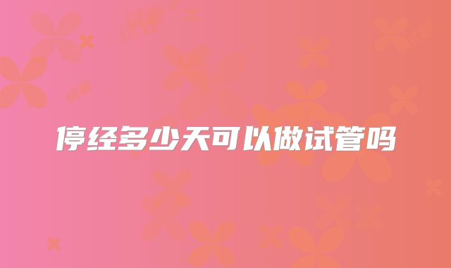 停经多少天可以做试管吗