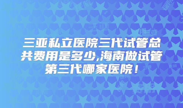 三亚私立医院三代试管总共费用是多少,海南做试管第三代哪家医院！