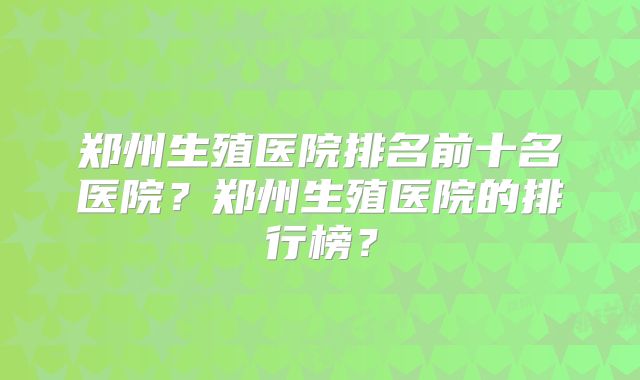 郑州生殖医院排名前十名医院?郑州生殖医院的排行榜?