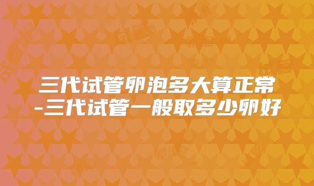 三代试管卵泡多大算正常-三代试管一般取多少卵好
