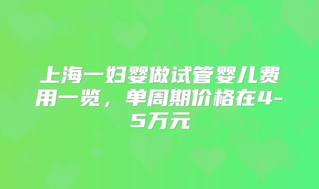 上海一妇婴做试管婴儿费用一览,单周期价格在4-5万元