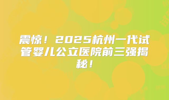 震惊！2025杭州一代试管婴儿公立医院前三强揭秘！