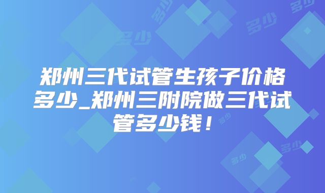 郑州三代试管生孩子价格多少_郑州三附院做三代试管多少钱！