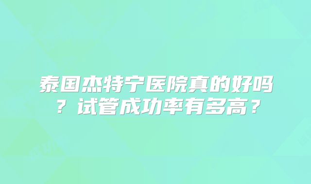 泰国杰特宁医院真的好吗？试管成功率有多高？