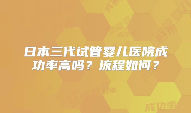 日本三代试管婴儿医院成功率高吗?流程如何?