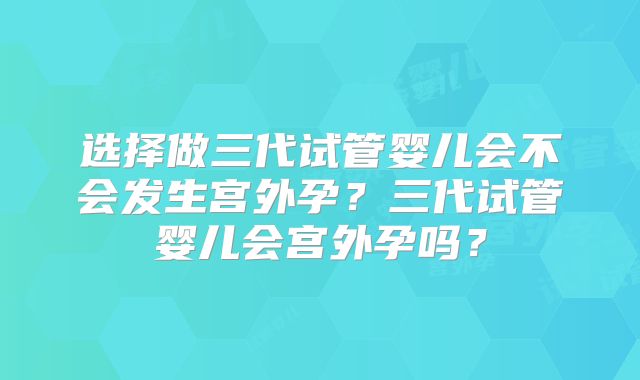 选择做三代试管婴儿会不会发生宫外孕？三代试管婴儿会宫外孕吗？