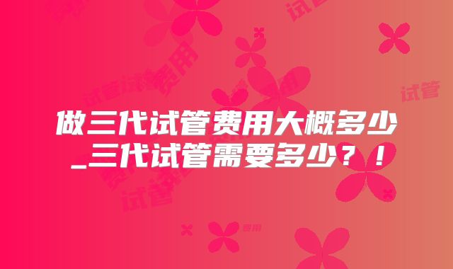 做三代试管费用大概多少_三代试管需要多少？！