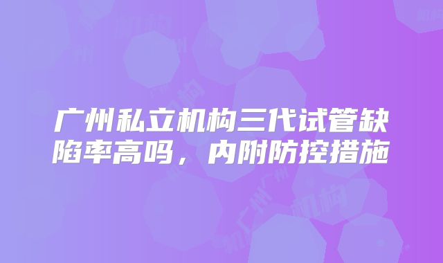 广州私立机构三代试管缺陷率高吗，内附防控措施