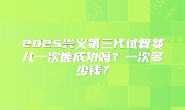 2025兴义第三代试管婴儿一次能成功吗?一次多少钱?
