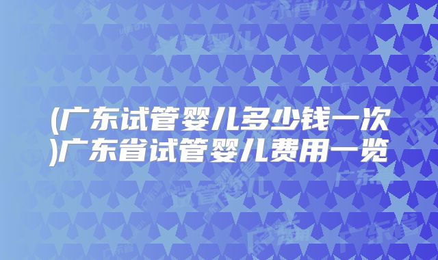 (广东试管婴儿多少钱一次)广东省试管婴儿费用一览