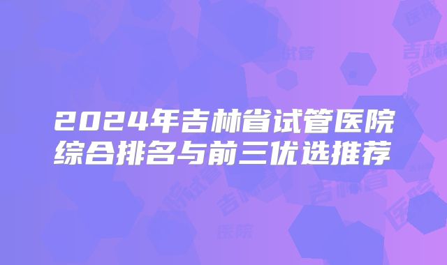 2024年吉林省试管医院综合排名与前三优选推荐