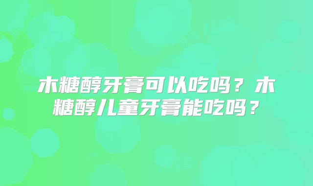 木糖醇牙膏可以吃吗？木糖醇儿童牙膏能吃吗？