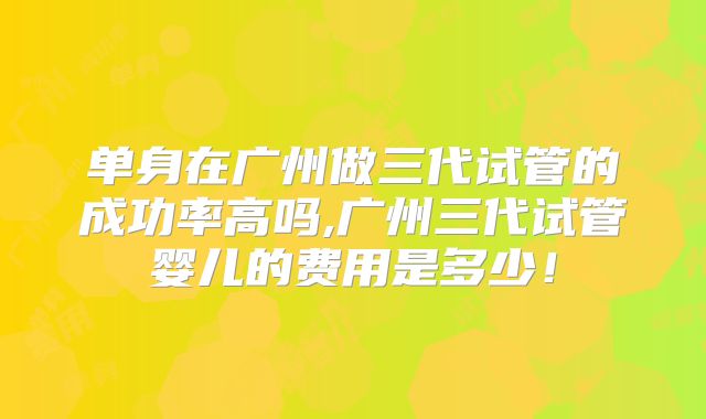 单身在广州做三代试管的成功率高吗,广州三代试管婴儿的费用是多少！