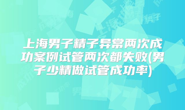 上海男子精子异常两次成功案例试管两次都失败(男子少精做试管成功率)