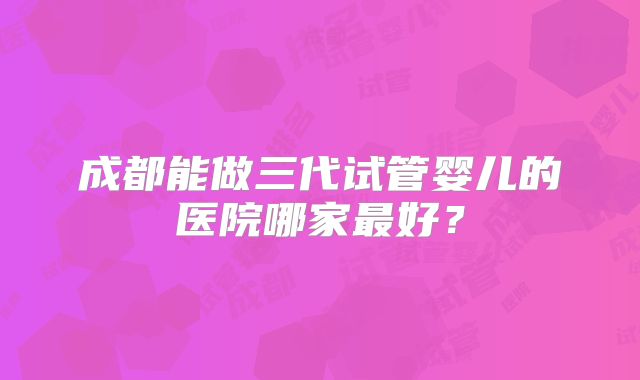 成都能做三代试管婴儿的医院哪家最好？