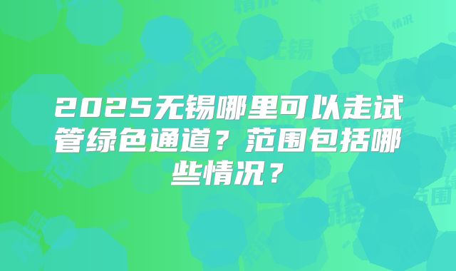 2025无锡哪里可以走试管绿色通道？范围包括哪些情况？