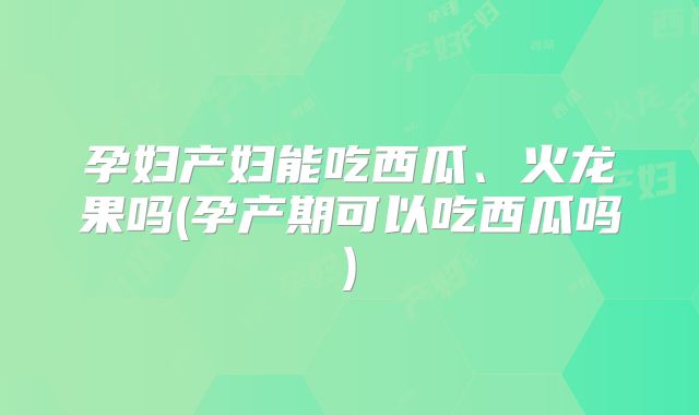 孕妇产妇能吃西瓜、火龙果吗(孕产期可以吃西瓜吗)