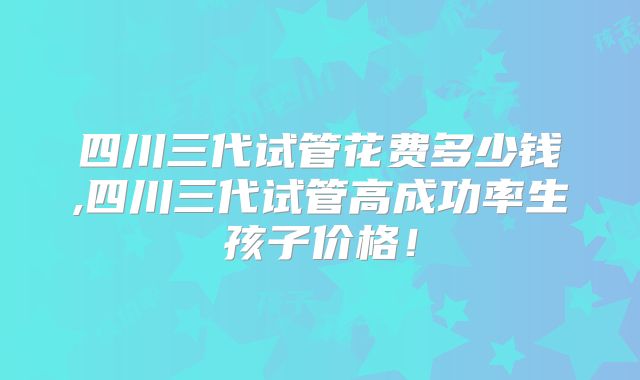 四川三代试管花费多少钱,四川三代试管高成功率生孩子价格!