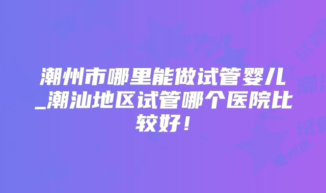 潮州市哪里能做试管婴儿_潮汕地区试管哪个医院比较好!