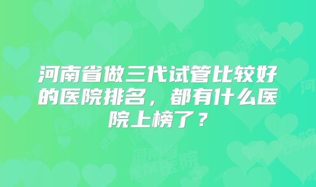 河南省做三代试管比较好的医院排名，都有什么医院上榜了？