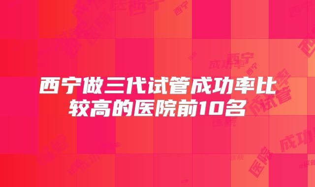 西宁做三代试管成功率比较高的医院前10名
