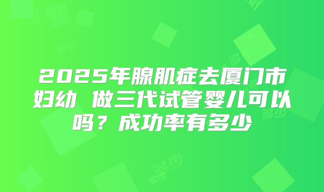 2025年腺肌症去厦门市妇幼 做三代试管婴儿可以吗?成功率有多少