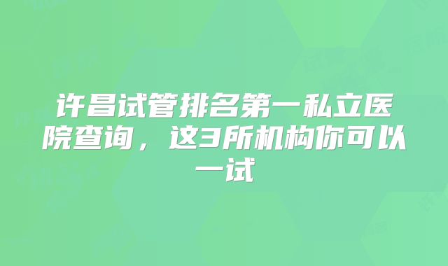 许昌试管排名第一私立医院查询，这3所机构你可以一试