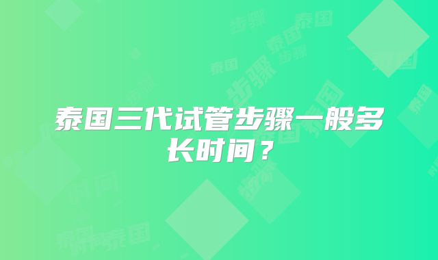 泰国三代试管步骤一般多长时间？