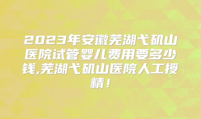 2023年安徽芜湖弋矶山医院试管婴儿费用要多少钱,芜湖弋矶山医院人工授精！