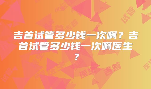 吉首试管多少钱一次啊?吉首试管多少钱一次啊医生?