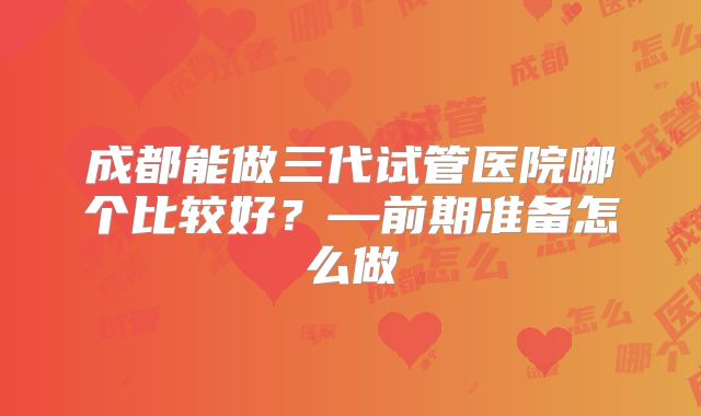 成都能做三代试管医院哪个比较好?—前期准备怎么做