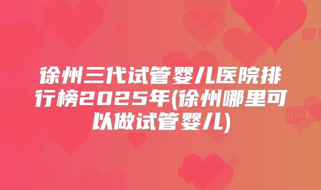 徐州三代试管婴儿医院排行榜2025年(徐州哪里可以做试管婴儿)