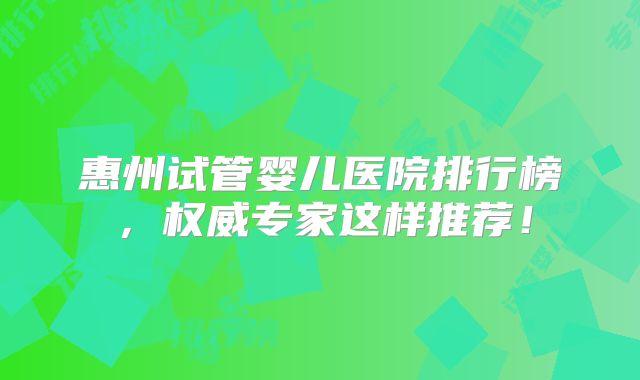 惠州试管婴儿医院排行榜，权威专家这样推荐！