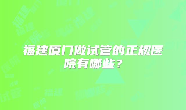 福建厦门做试管的正规医院有哪些?