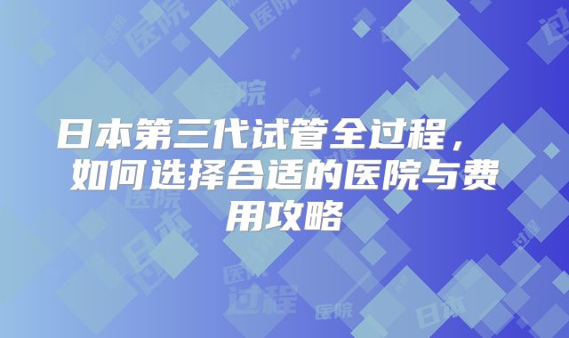 日本第三代试管全过程， 如何选择合适的医院与费用攻略