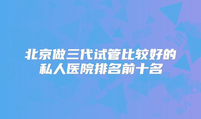 北京做三代试管比较好的私人医院排名前十名