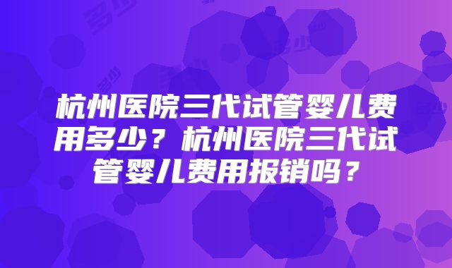 杭州医院三代试管婴儿费用多少？杭州医院三代试管婴儿费用报销吗？