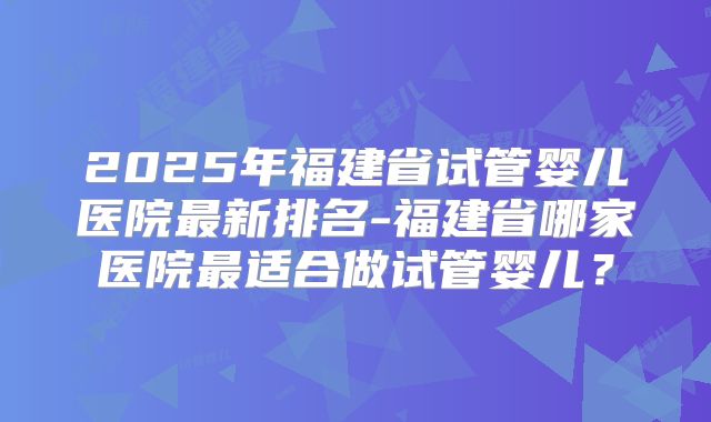 2025年福建省试管婴儿医院最新排名-福建省哪家医院最适合做试管婴儿？