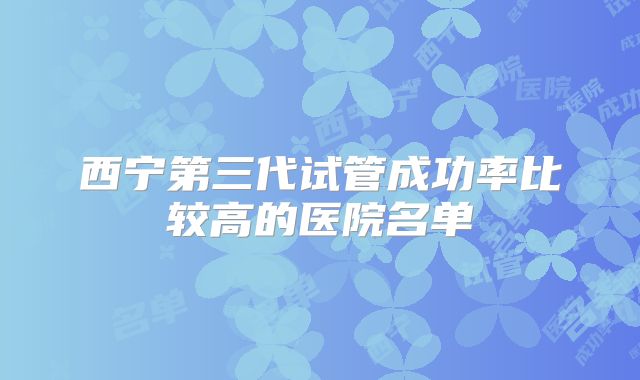 西宁第三代试管成功率比较高的医院名单