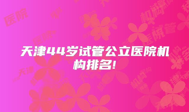 天津44岁试管公立医院机构排名!