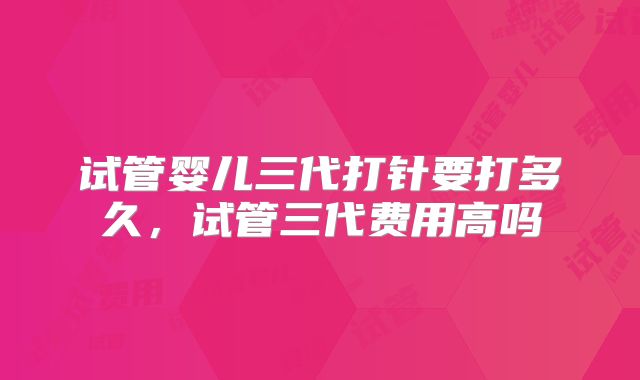 试管婴儿三代打针要打多久，试管三代费用高吗