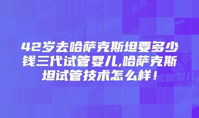 42岁去哈萨克斯坦要多少钱三代试管婴儿,哈萨克斯坦试管技术怎么样!
