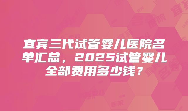宜宾三代试管婴儿医院名单汇总，2025试管婴儿全部费用多少钱？