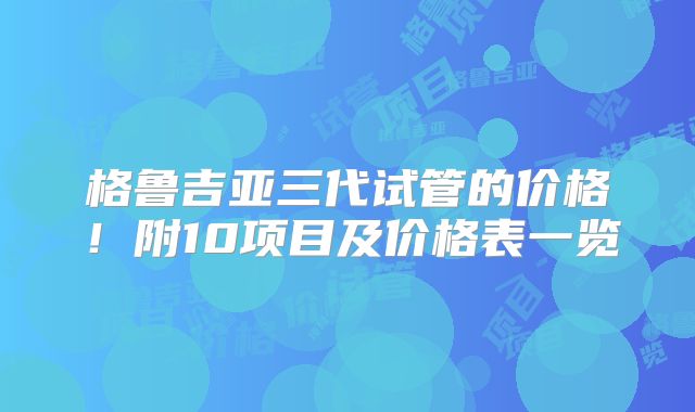 格鲁吉亚三代试管的价格！附10项目及价格表一览