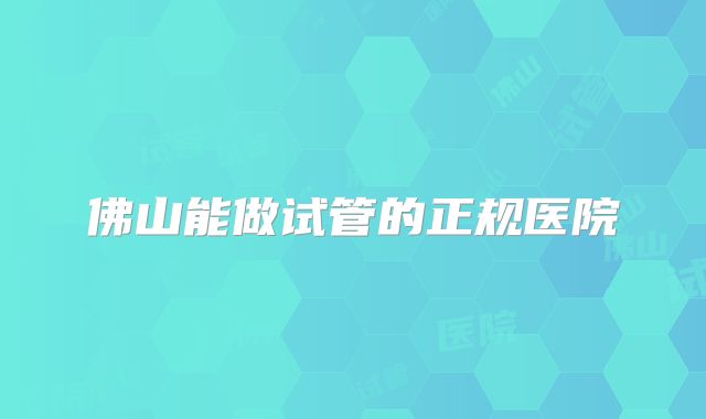 佛山能做试管的正规医院