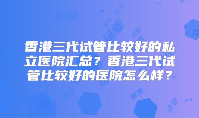 香港三代试管比较好的私立医院汇总？香港三代试管比较好的医院怎么样？