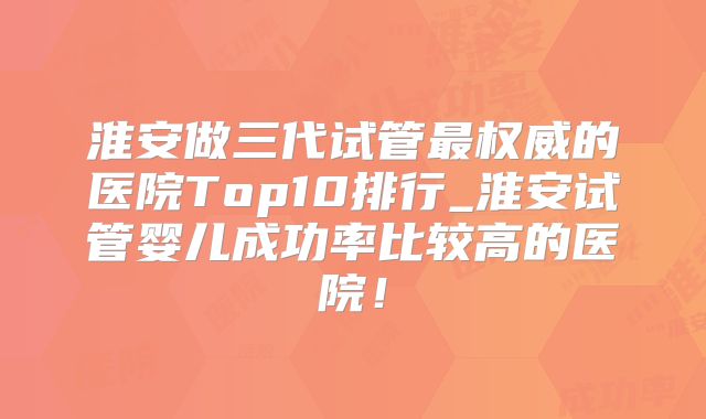 淮安做三代试管最权威的医院Top10排行_淮安试管婴儿成功率比较高的医院！