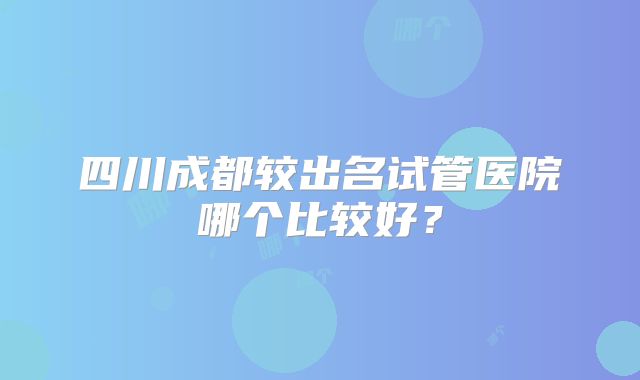 四川成都较出名试管医院哪个比较好？
